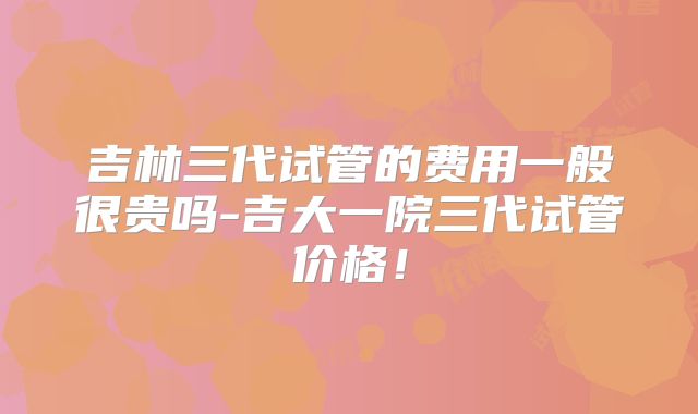 吉林三代试管的费用一般很贵吗-吉大一院三代试管价格！