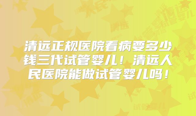 清远正规医院看病要多少钱三代试管婴儿！清远人民医院能做试管婴儿吗！