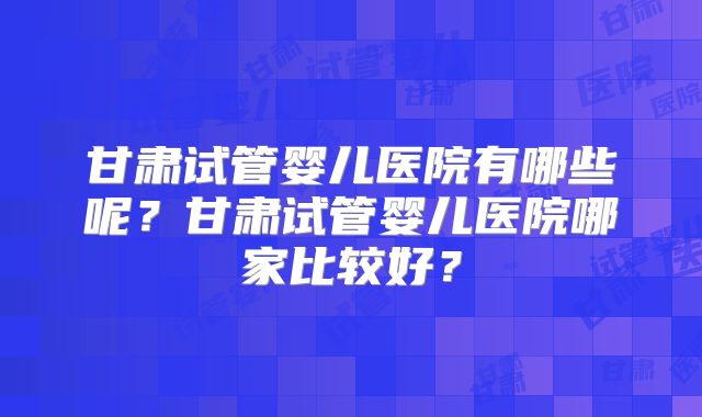 甘肃试管婴儿医院有哪些呢？甘肃试管婴儿医院哪家比较好？