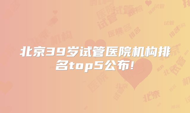 北京39岁试管医院机构排名top5公布!