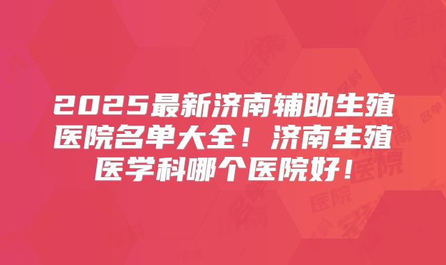 2025最新济南辅助生殖医院名单大全！济南生殖医学科哪个医院好！