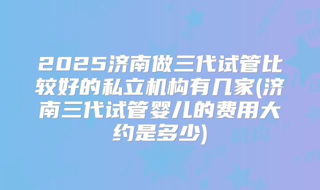 2025济南做三代试管比较好的私立机构有几家(济南三代试管婴儿的费用大约是多少)