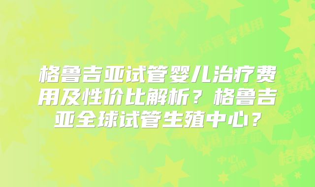 格鲁吉亚试管婴儿治疗费用及性价比解析？格鲁吉亚全球试管生殖中心？
