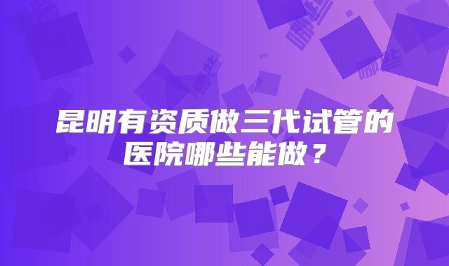 昆明有资质做三代试管的医院哪些能做?