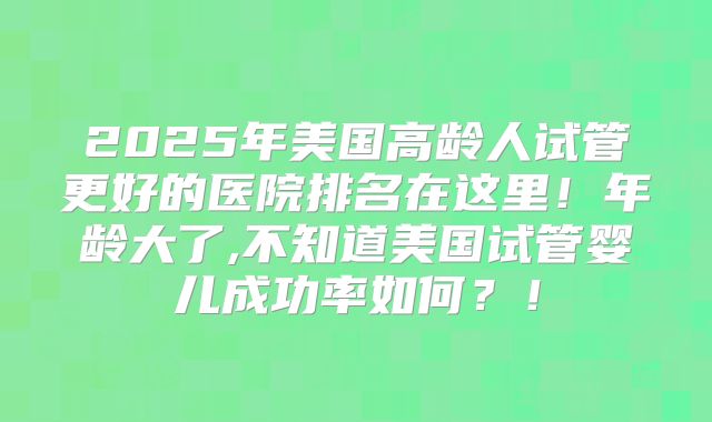 2025年美国高龄人试管更好的医院排名在这里！年龄大了,不知道美国试管婴儿成功率如何？！