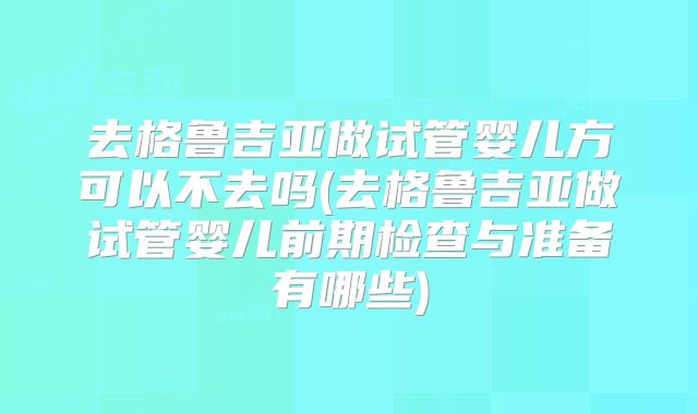 去格鲁吉亚做试管婴儿方可以不去吗(去格鲁吉亚做试管婴儿前期检查与准备有哪些)