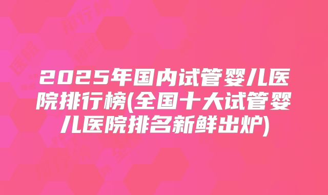 2025年国内试管婴儿医院排行榜(全国十大试管婴儿医院排名新鲜出炉)