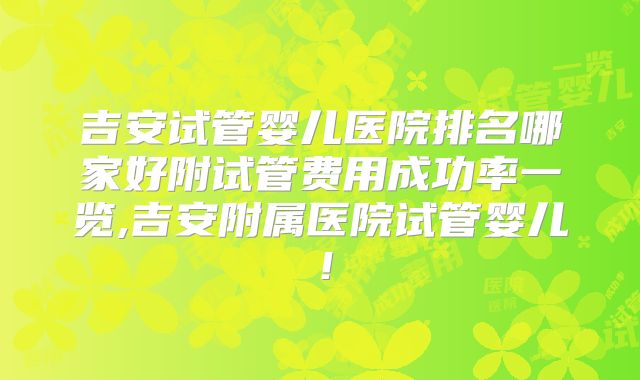 吉安试管婴儿医院排名哪家好附试管费用成功率一览,吉安附属医院试管婴儿！