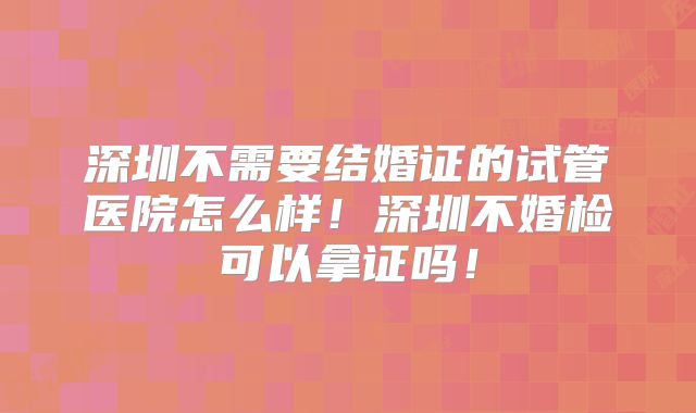 深圳不需要结婚证的试管医院怎么样！深圳不婚检可以拿证吗！