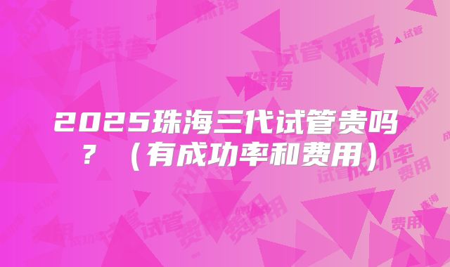 2025珠海三代试管贵吗?(有成功率和费用)