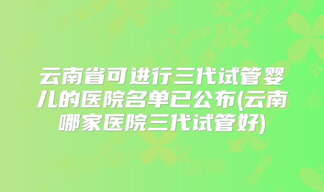 云南省可进行三代试管婴儿的医院名单已公布(云南哪家医院三代试管好)