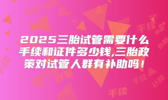 2025三胎试管需要什么手续和证件多少钱,三胎政策对试管人群有补助吗！