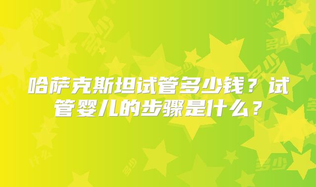 哈萨克斯坦试管多少钱？试管婴儿的步骤是什么？