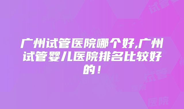 广州试管医院哪个好,广州试管婴儿医院排名比较好的！