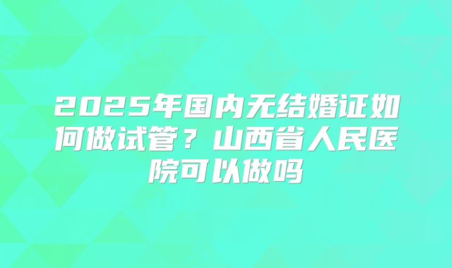 2025年国内无结婚证如何做试管？山西省人民医院可以做吗