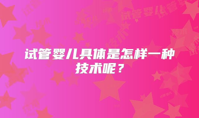 试管婴儿具体是怎样一种技术呢?