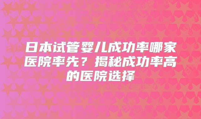 日本试管婴儿成功率哪家医院率先？揭秘成功率高的医院选择