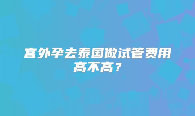 宫外孕去泰国做试管费用高不高？