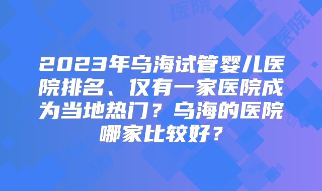 2023年乌海试管婴儿医院排名、仅有一家医院成为当地热门？乌海的医院哪家比较好？