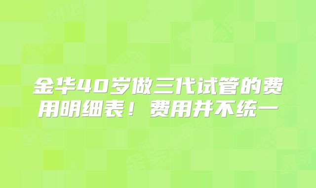 金华40岁做三代试管的费用明细表！费用并不统一