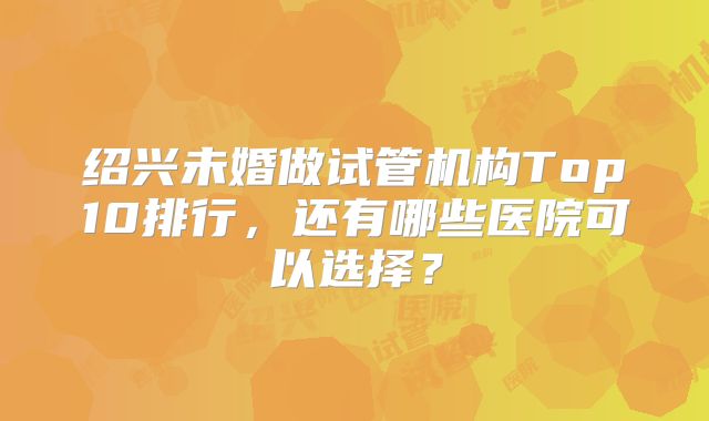 绍兴未婚做试管机构Top10排行，还有哪些医院可以选择？