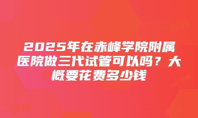 2025年在赤峰学院附属医院做三代试管可以吗？大概要花费多少钱