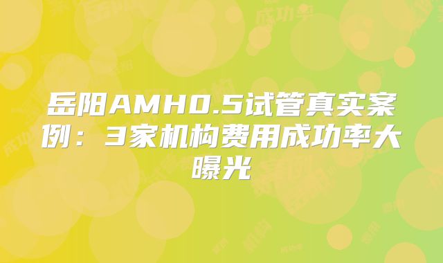 岳阳AMH0.5试管真实案例：3家机构费用成功率大曝光