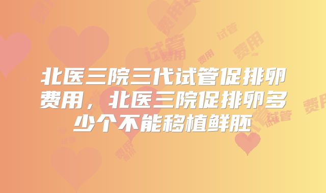 北医三院三代试管促排卵费用,北医三院促排卵多少个不能移植鲜胚