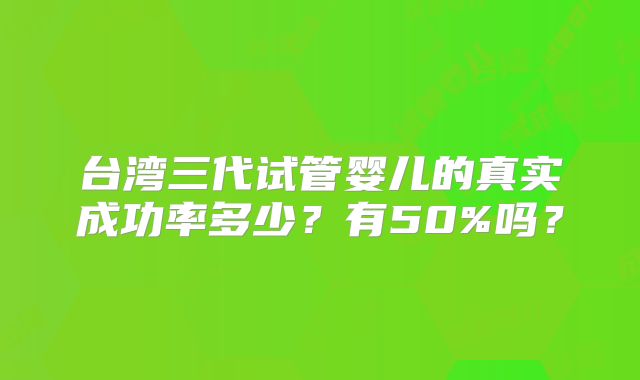 台湾三代试管婴儿的真实成功率多少？有50%吗？