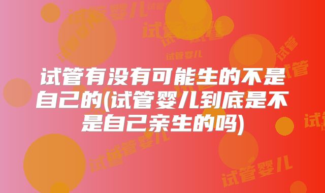 试管有没有可能生的不是自己的(试管婴儿到底是不是自己亲生的吗)