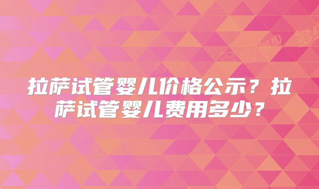 拉萨试管婴儿价格公示?拉萨试管婴儿费用多少?