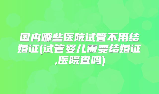 国内哪些医院试管不用结婚证(试管婴儿需要结婚证,医院查吗)