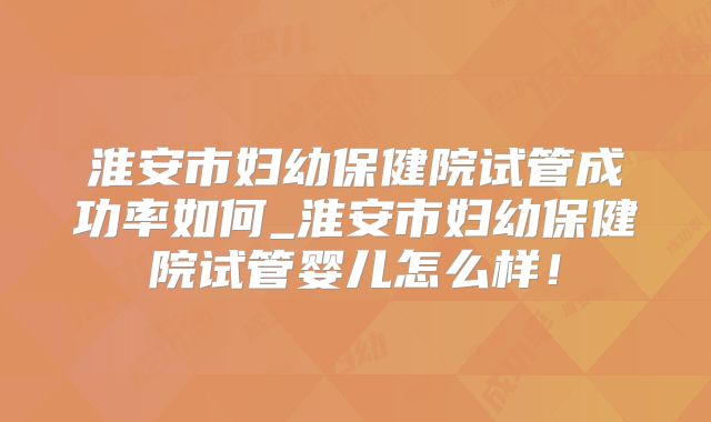 淮安市妇幼保健院试管成功率如何_淮安市妇幼保健院试管婴儿怎么样!