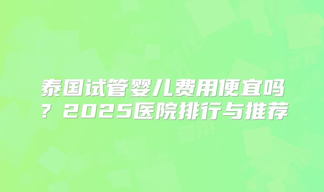 泰国试管婴儿费用便宜吗？2025医院排行与推荐