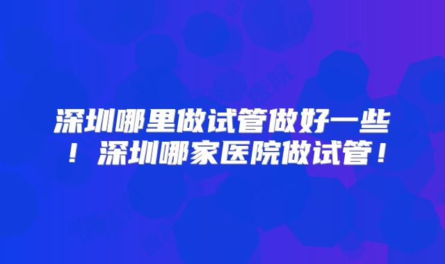 深圳哪里做试管做好一些！深圳哪家医院做试管！