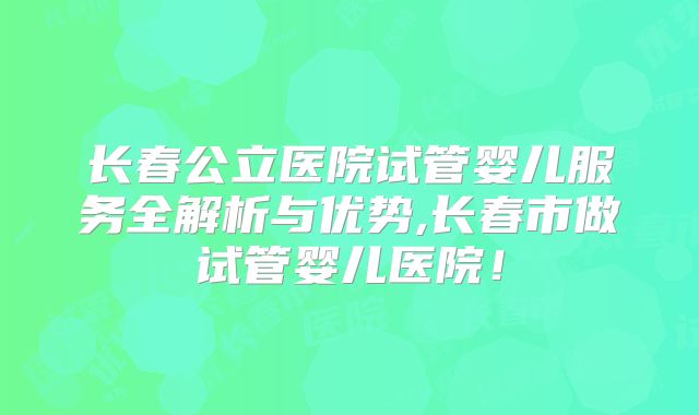 长春公立医院试管婴儿服务全解析与优势,长春市做试管婴儿医院！