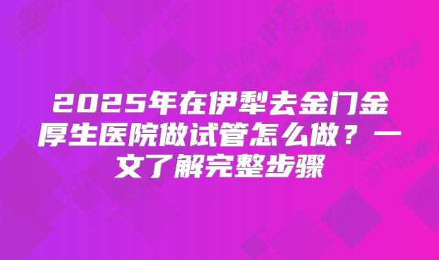 2025年在伊犁去金门金厚生医院做试管怎么做？一文了解完整步骤