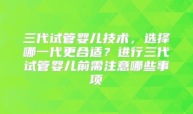 三代试管婴儿技术，选择哪一代更合适？进行三代试管婴儿前需注意哪些事项