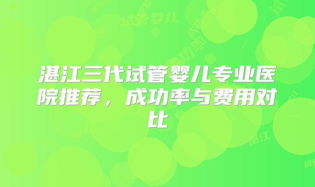 湛江三代试管婴儿专业医院推荐，成功率与费用对比