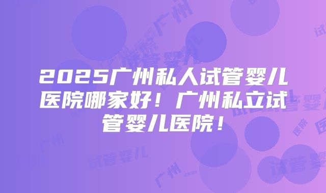 2025广州私人试管婴儿医院哪家好！广州私立试管婴儿医院！