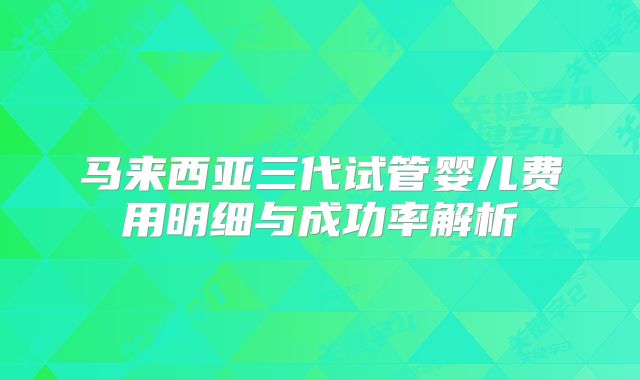 马来西亚三代试管婴儿费用明细与成功率解析