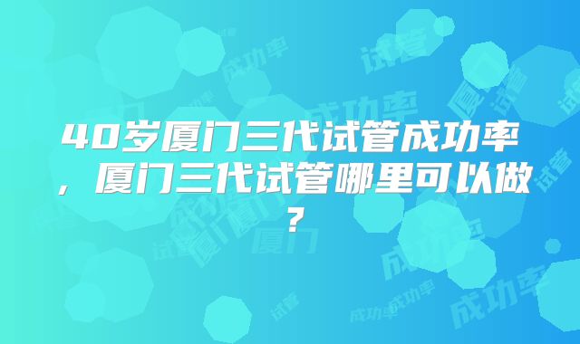 40岁厦门三代试管成功率，厦门三代试管哪里可以做？