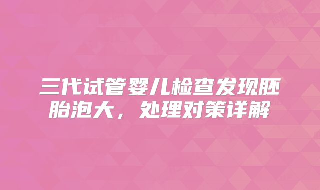 三代试管婴儿检查发现胚胎泡大,处理对策详解