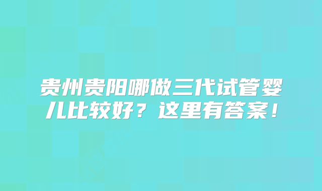 贵州贵阳哪做三代试管婴儿比较好？这里有答案！