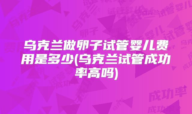 乌克兰做卵子试管婴儿费用是多少(乌克兰试管成功率高吗)