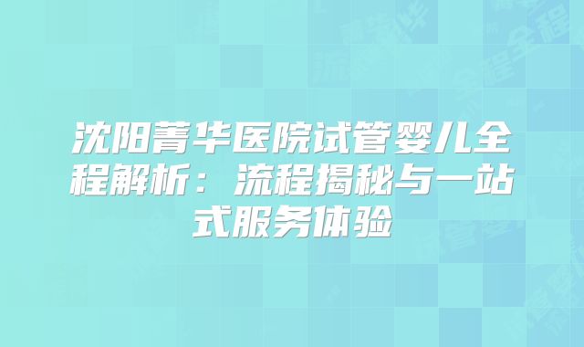 沈阳菁华医院试管婴儿全程解析：流程揭秘与一站式服务体验