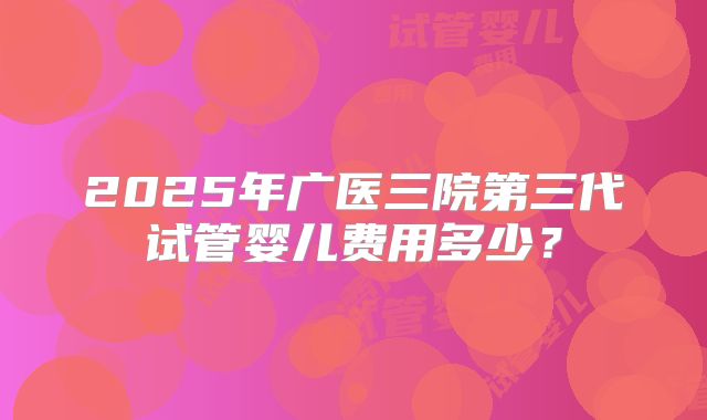 2025年广医三院第三代试管婴儿费用多少？