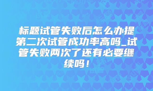 标题试管失败后怎么办提第二次试管成功率高吗_试管失败两次了还有必要继续吗！