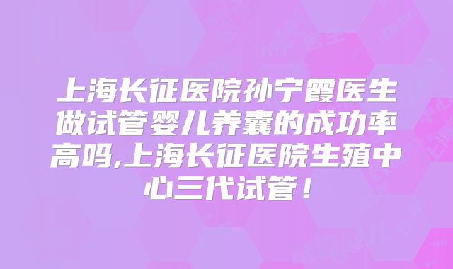 上海长征医院孙宁霞医生做试管婴儿养囊的成功率高吗,上海长征医院生殖中心三代试管！