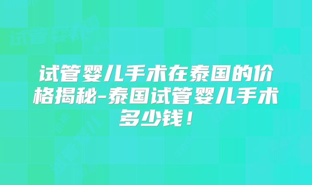 试管婴儿手术在泰国的价格揭秘-泰国试管婴儿手术多少钱！